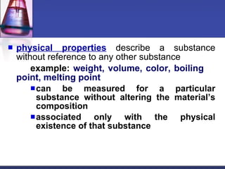 physical properties  describe a substance without reference to any other substance example:  weight, volume, color, boiling  point, melting point can be measured for a particular substance without altering the material’s composition associated only with the physical existence of that substance 