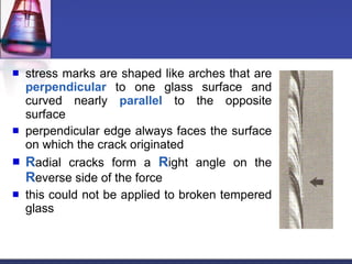 stress marks are shaped like arches that are  perpendicular  to one glass surface and curved nearly  parallel  to the opposite surface perpendicular edge always faces the surface on which the crack originated R adial cracks form a  R ight angle on the  R everse side of the force this could not be applied to broken tempered glass 