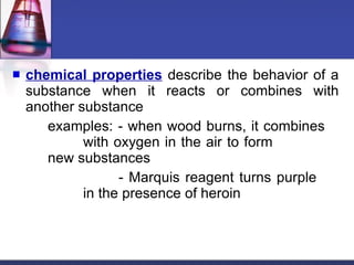 chemical properties  describe the behavior of a substance when it reacts or combines with another substance examples: - when wood burns, it combines  with oxygen in the air to form  new substances - Marquis reagent turns purple  in the presence of heroin 