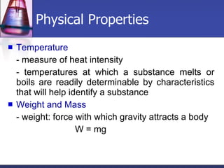 Physical Properties Temperature - measure of heat intensity - temperatures at which a substance melts or boils are readily determinable by characteristics that will help identify a substance Weight and Mass - weight: force with which gravity attracts a body W = mg 