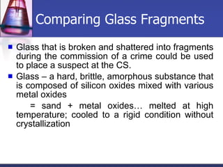 Comparing Glass Fragments Glass that is broken and shattered into fragments during the commission of a crime could be used to place a suspect at the CS. Glass – a hard, brittle, amorphous substance that is composed of silicon oxides mixed with various metal oxides = sand + metal oxides… melted at high temperature; cooled to a rigid condition without crystallization 