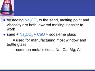 by adding  Na 2 CO 3  to the sand, melting point and viscosity are both lowered making it easier to work  sand +  Na 2 CO 3  +  CaO  = soda-lime glass = used for manufacturing most window and bottle glass = common metal oxides: Na, Ca, Mg, Al 