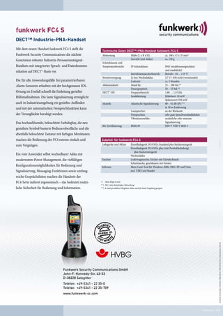 funkwerk FC4 S
DECT™ Industrie-PNA-Handset
Mit dem neuen Handset funkwerk FC4 S stellt die            Technische Daten DECT™-PNA-Handset funkwerk FC4 S
Funkwerk Security Communications die nächste               Abmessung          Maße (L x B x H):          ca. 168 x 47 x 35 mm*
Generation robuster Industrie-Personennotsignal-                              Gewicht (mit Akku):        ca. 150 g
                                                           Schutzklassen und
Handsets mit integrierter Sprach- und Datenkommu-          Temperaturbereiche IP-Schutzklasse:           IP65 (strahlwassergeschützt
nikation auf DECT™-Basis vor.                                                                            und staubdicht)
                                                                              Betriebstemperaturbereich: Betrieb: -10 ... +55 °C
                                                           Stromversorgung:   Li-Ion-Wechselakku:        3,7 V / 650 mAh (verschraubt)
Die für alle Anwendungsfälle frei parametrierbaren                            Ladezeit:                  ca. 5 Stunden
Alarm-Sensoren erlauben mit der hochgenauen IOS-           Akkustandzeit:     Stand-by:                  25 – 100 Std.**
                                                                              Dauergespräch:             10 – 15 Std.**
Ortung im Erstfall schnell die Einleitung gezielter        DECT™-HF:          Frequenzbereich:           1,88 … 1,9 GHz
Hilfsmaßnahmen. Die laute Signalisierung ermöglicht                           Sendeleistung              Mittelwert 10 mW
                                                                                                         Spitzenwert 250 mW
auch in Industrieumgebung ein gezieltes Auffinden          Akustik:           Akustische Signalisierung: 80 – 92 dB SPL***
und mit der automatischen Freisprechfunktion kann                                                        in 30 m Entfernung
                                                                              Lautsprecher:              an der Rückseite
der Verunglückte beruhigt werden.                                             Freisprechen:              sehr gute Sprachverständlichkeit
                                                                              Vibrationsmelder:          zusätzliche oder stumme
Das hochauflösende, beleuchtete Farbdisplay, die neu                                                     Signalisierung
                                                           BG-Zertifizierung: BGR139                     DIN V VDE V 0825-1
gestaltete Symbol-basierte Bedieneroberfläche und die
ebenfalls beleuchtete Tastatur mit farbigen Menütasten
machen die Bedienung des FC4 extrem einfach und            Zubehör für funkwerk FC 4 S
zum Vergnügen.                                             Ladegeräte und Akkus Einzelladegerät DC4 S/Ex Standard plus Steckernetzgerät
                                                                                Einzelladegerät DC4 S/Ex plus (mit Zweitakkuladung)
                                                                                   plus Steckernetzgerät
Ein vom Anwender selbst wechselbarer Akku mit                                   Wechselakku
modernstem Power Management, die vielfältigen              Taschen              Ledertragetasche, Köcher mit Gürtelschlaufe
                                                                                Schutztasche, geschlossen mit Fenster
Konfigurationsmöglichkeiten für Bedienung und              Software             Mem-Card-Tool für Windows 2000, 2003, XP und Vista
Signalisierung, Messaging-Funktionen sowie umfang-                              incl. USB Card Reader

reiche Gesprächslisten machen die Handsets der
FC4-Serie äußerst ergonomisch – das bedeutet zusätz-      *) Ohne Klipp 24 mm
                                                          ** ) Mit / ohne Ruhedisplay-Beleuchtung
liche Sicherheit für Bedienung und Information.           ***) Je nach gewähltem Klingelton, daher auch für laute Umgebung geeignet




                                                                                                                                                              Technische Änderungen vorbehalten. Bildnachweis: Funkwerk Security Communications, Kilovolt.




                                  Funkwerk Security Communications GmbH
                                  John-F.-Kennedy-Str. 43-53
                                  D-38228 Salzgitter
                                  Telefon: +49-5341 - 22 35-0
                                  Telefax: +49-5341 - 22 35-709
                                  www.funkwerk-sc.com



                                                                                                                                            50.0000.90.90 · 0909
 