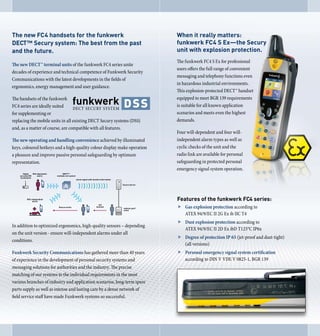 The new FC4 handsets for the funkwerk                                     When it really matters:
DECT™ Secury system: The best from the past                               funkwerk FC 4 S Ex—the Secury
and the future.                                                           unit with explosion protection.
                                                                          The funkwerk FC4 S Ex for professional
The new DECT™ terminal units of the funkwerk FC4 series unite
                                                                          users offers the full range of convenient
decades of experience and technical competence of Funkwerk Security
                                                                          messaging and telephony functions even
Communications with the latest developments in the fields of
                                                                          in hazardous industrial environments.
ergonomics, energy management and user guidance.
                                                                          This explosion-protected DECT™ handset
The handsets of the funkwerk                                              equipped to meet BGR 139 requirements
FC4 series are ideally suited                                             is suitable for all known application
for supplementing or                                                      scenarios and meets even the highest
replacing the mobile units in all existing DECT Secury systems (DSS)      demands.
and, as a matter of course, are compatible with all features.
                                                                          Four will-dependent and four will-
The new operating and handling convenience achieved by illuminated        independent alarm types as well as
keys, coloured hotkeys and a high-quality colour display make operation   cyclic checks of the unit and the
a pleasure and improve passive personal safeguarding by optimum           radio link are available for personal
representation.                                                           safeguarding in protected personal
                                                                          emergency signal system operation.




                                                                          Features of the funkwerk FC4 series:
                                                                          f Gas explosion protection according to
                                                                            ATEX 94/9/EC II 2G Ex ib IIC T4
                                                                          f Dust explosion protection according to
In addition to optimized ergonomics, high-quality sensors – depending
                                                                            ATEX 94/9/EC II 2D Ex ibD T125°C IP6x
on the unit version - ensure will-independent alarms under all
                                                                          f Degree of protection IP 65 (jet-proof and dust-tight)
conditions.
                                                                            (all versions)
Funkwerk Security Communications has gathered more than 40 years          f Personal emergency signal system certification
of experience in the development of personal security systems and           according to DIN V VDE V 0825-1, BGR 139
messaging solutions for authorities and the industry. The precise
matching of our systems to the individual requirements in the most
various branches of industry and application scenarios, long-term spare
parts supply as well as intense and lasting care by a dense network of
field service staff have made Funkwerk systems so successful.
 