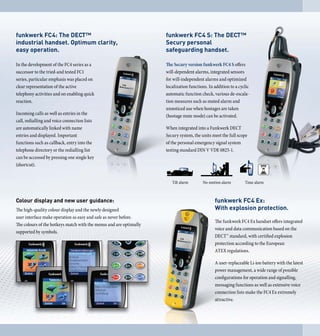 funkwerk FC4: The DECT™                                             funkwerk FC 4 S: The DECT™
industrial handset. Optimum clarity,                                Secury personal
easy operation.                                                     safeguarding handset.

In the development of the FC4 series as a                           The Secury version funkwerk FC4 S offers
successor to the tried-and tested FC1                               will-dependent alarms, integrated sensors
series, particular emphasis was placed on                           for will-independent alarms and optimized
clear representation of the active                                  localization functions. In addition to a cyclic
telephony activities and on enabling quick                          automatic function check, various de-escala-
reaction.                                                           tion measures such as muted alarm and
                                                                    unnoticed use when hostages are taken
Incoming calls as well as entries in the                            (hostage mute mode) can be activated.
call, redialling and voice connection lists
are automatically linked with name                                  When integrated into a Funkwerk DECT
entries and displayed. Important                                    Secury system, the units meet the full scope
functions such as callback, entry into the                          of the personal emergency signal system
telephone directory or the redialling list                          testing standard DIN V VDE 0825-1.
can be accessed by pressing one single key
(shortcut).




Colour display and new user guidance:                                                          funkwerk FC 4 Ex:
The high-quality colour display and the newly designed                                         With explosion protection.
user interface make operation as easy and safe as never before.
                                                                                               The funkwerk FC4 Ex handset offers integrated
The colours of the hotkeys match with the menus and are optimally
                                                                                               voice and data communication based on the
supported by symbols.
                                                                                               DECT™ standard, with certified explosion
                                                                                               protection according to the European
                                                                                               ATEX regulations.

                                                                                               A user-replaceable Li-ion battery with the latest
                                                                                               power management, a wide range of possible
                                                                                               configurations for operation and signalling,
                                                                                               messaging functions as well as extensive voice
                                                                                               connection lists make the FC4 Ex extremely
                                                                                               attractive.
 