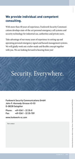 We provide individual and competent
consulting.
With more than 40 years of experience, Funkwerk Security Communi-
cations develops state-of-the-art personal emergency call systems and
security technology for industrial use, authorities and private users.

Take advantage of our many years of experience in setting-up and
operating personal emergency signal and hazard management systems.
We will gladly work out a tailor-made and flexible concept together
with you. We are looking forward to hearing from you!




        Security. Everywhere.


Funkwerk Security Communications GmbH
                                                                                Technical specifications are subject to change. Pictures: Funkwerk Security Communications GmbH, Kilovolt.




John-F.-Kennedy-Strasse 43-53
D-38228 Salzgitter
Phone:           +49-5341 - 22 35-0
Fax:             +49-5341 - 22 35-709
www.funkwerk-sc.com

 Your contact:




                                                         50.0000.90.11 · 0909
 