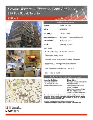 Private Terrace – Financial Core Sublease
365 Bay Street, Toronto
4,595 sq.ft.
                                                             Sublease Information
                                     FLOOR:                        Entire 12th Floor

                                     AREA:                         4,595 RSF

                                     NET RENT:                     Call For Details

                                     ADDITIONAL RENT:              $20.98/SF         (Estimated for 2011)

                                     POSSESSION:                   To Be Determined

                                     TERM:                         February 27, 2015

                                     FEATURES:

                                     • Top floor of building with elevator exposure

                                     • Bright open concept space

                                     • Access to private terrace (north and west exposure)


                                     • 1 boardroom, 2 meeting rooms and kitchenette


                                     • Rare full floor opportunity under 5,000 sq. ft.


                                     • Easy access to PATH

                                                 For further information, please contact:
                                     Jonathan Goldberg                          Oliver Alves
                                     Sales Representative                       Associate Vice President, Broker
                                     416-366-0366 ext. 226                      416-366-0366 ext. 251
                                     jgoldberg@devencorenkf.com                 oalves@devencorenkf.com
                                                                                David Fullerton
                                                                                Senior Vice President, Broker
                                                                                416-366-0366 ext. 235
                                                                                dfullerton@devencorenkf.com
                                      The information contained herein was provided to Devencore Realties
                                      Corporation Canada Limited, Brokerage by sources deemed reliable. As such,
                                      we do not warrant its accuracy, and encourage all parties to verify the
                                      information prior to submitting an offer.

                                      Devencore Realties Corporation Canada Limited, Brokerage
                                                                            www.devencorenkf.com
                  COURTIERS PROTÉGÉS / BROKERSWest, Suite 2929, Box 91, Toronto, Ontario, M5H 3P5
                                 130 Adelaide Street PROTECTED


                  Ces renseignements sont soumis au meilleur de notre connaissance et peuvent être modifiés sans
                  préavis. Devencore ltée n’assume aucune responsabilité en cas d’erreur ou d’omission.
                  The above particulars are submitted to the best of our knowledge and are subject to change without
                  notice. Devencore Ltd. does not assume responsibility for any errors or omissions.
                  Devencore ltée, agence immobilière / Devencore Ltd., Real Estate Agency
 