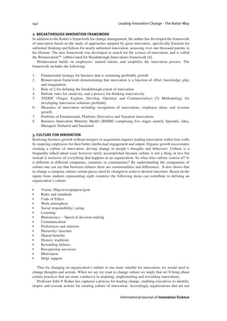 2. BREAKTHROUGH INNOVATION FRAMEWORK
In addition to the Kotter’s framework for change management, the author has developed the framework
of innovation based on the study of approaches adopted by great innovators, specifically Einstein for
unlimited thinking and Edison for nearly unlimited innovation, amassing over one thousand patents in
his lifetime. The new framework was developed in search for the science of innovation, and is called
the Brinnovation™ (abbreviated for Breakthrough Innovation) framework [4].
Brinnovation builds on employees’ natural talents, and simplifies the innovation process. The
framework includes the following:
1. Fundamental strategy for business that is sustaining profitable growth
2. Brinnovation framework demonstrating that innovation is a function of effort, knowledge, play
and imagination.
3. Rule of 2 for defining the breakthrough extent of innovation
4. Holistic rules for creativity, and a process for thinking innovatively
5. TEDOC (Target, Explore, Develop, Optimize and Commercialize) [5] Methodology for
developing innovation solutions profitably
6. Measures of innovation including recognition of innovations, employee ideas, and revenue
growth.
7. Portfolio of Fundamental, Platform, Derivative and Variation innovations
8. Business Innovation Maturity Model (BIMM) comprising five stages namely Sporadic, Idea,
Managed, Nurtured and Sustained
3. CULTURE FOR INNOVATION
Realizing business growth without mergers or acquisition requires leading innovation within four walls
by inspiring employees for their better intellectual engagement and output. Organic growth necessitates
creating a culture of innovation, driving change in people’s thoughts and behaviors. Culture is a
frequently talked about issue however rarely accomplished because culture is not a thing or two but
instead is inclusive of everything that happens in an organization. So what does culture consist of? Is
it different in different companies, countries or communities? By understanding the components of
culture one can see that between cultures there are commonalities and differences. It also shows that
to change a company culture certain pieces need be changed to achieve desired outcomes. Based on the
inputs from students representing eight countries the following items can contribute to defining an
organization’s culture:
• Vision, Objectives/purpose/goal
• Rules and standards
• Code of Ethics
• Work atmosphere
• Social responsibility/ caring
• Listening
• Bureaucracy – Speed of decision making
• Communication
• Preferences and interests
• Hierarchy/ structure
• Shared benefits
• History/ traditions
• Rewarding failures
• Recognizing successes
• Motivation
• Help/ support
Thus by changing an organization’s culture to one more suitable for innovation, we would need to
change thoughts and actions. When we say we want to change culture we imply that we’ll bring about
certain practices that are more conducive to inspiring, implementing and rewarding innovations.
Professor John P. Kotter has captured a process for leading change, enabling executives to identify,
inspire and execute actions for creating culture of innovation. Accordingly organizations that are not
142 Leading Innovation Change - The Kotter Way
International Journal of Innovation Science
 