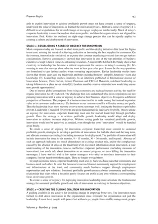 able to exploit innovation to achieve profitable growth must not have created a sense of urgency,
understood the value of innovation, or learned the innovation process. Without a sense of urgency it is
difficult to set expectations for desired change or to engage employees intellectually. Much of today’s
corporate leadership is more focused on short-term profits, and thus the organization is not aligned for
innovation. Prof. Kotter has outlined an eight-stage change process that can be equally applied to
creating a culture and deployment of innovation.
STAGE 1 – ESTABLISHING A SENSE OF URGENCY FOR INNOVATION
Most companies today are focused on short-term profit, and thus deploy initiatives like Lean Six Sigma
to cut cost; missing the intent of achieving perfection or becoming the best supplier for customers. On
the contrary, innovation is considered an expense thus counter to reducing cost and does not get serious
consideration. Surveys continuously showed that innovation is one of the top priorities of business
executives except when it comes to allocating resources. A recent IBM Global CEO Study shows that
creativity in leadership has become a critical requirement for success in today’s economy [6]. It’s
amazing to note that surveys show what we want to hear year after year. It must be the way questions
are formulated to get desired replies when surveying organizations. Earlier leadership studies have
shown that twenty years ago top leadership attributes included honesty, integrity, futuristic vision and
knowledge [7]. Leadership implies creativity. In an interview published in International Journal of
Innovation Science, Chris Galvin, former Chairman and CEO of Motorola, redefined leadership as
taking followers to a place never visited [8]. Leaders must be creative otherwise how would they create
new growth opportunities!
Due to intense global competition from rising economies and reduced merger activity, the need for
organic innovation has skyrocketed. The challenge then is to understand why most corporations are not
pursuing innovation with a sense of urgency to achieve their business objectives. It requires a different
perspective of business. The purpose of a business must not be to make money but instead to provide
value to its customers and to society. If a business serves customers well it will make money and profit.
Thus the leadership focus must become to serve more customers well, leading the business to profitable
growth. Leadership is required for growth and good management is necessary for profit. Thus to create
an urgency for innovation, corporate leadership must aim for market leadership through profitable
growth. Once the strategy is to achieve profitable growth, leadership would adopt and deploy
innovation to achieve business objectives. Without setting goals for sustained profitable growth,
innovation would not be perceived as needed, even though the term “innovation” would be bandied
about freely.
To create a sense of urgency for innovation, corporate leadership must commit to sustained
profitable growth, strategize to develop a portfolio of innovations for both the short and the long term,
and allocate resources accordingly including resources for deployment. The portfolio of innovation will
include innovation for three to six months, 9 – 15 months, 30 – 36 months, and beyond. Absence of
such an approach indicates too much dependence on existing product mix, and/or the complacency
caused by the absence of crisis at the leadership level, too much information about innovation, a poor
understanding of the innovation process, ineffective corporate performance (including measures of
innovation), too much talk about innovation as an annual program; or even killing the innovation
messenger. I have worked with a few senior managers who tried to introduce innovation to their
company; I never heard from them again. They no longer worked there.
In tough economic times corporate leadership must also go back to a basic idea that community and
business need each other. In order for business to succeed it needs community support for employment
and infrastructure at the least, and community needs business support through employment
opportunities and new solutions. Sustained profitable growth creates a better community and business
relationship that sours when a business purely focuses on profit at any cost without a corresponding
focus on revenue growth.
To create a sense of urgency for deploying innovation leadership must articulate the fundamental
strategy for sustained profitable growth and role of innovation in realizing its business objectives.
STAGE 2 – CREATING THE GUIDING COALITION FOR INNOVATION
A guiding coalition is the catalyst for instilling change in employee behaviors. The innovation team
formed to drill down innovation in the organization must represent the organization not just the
leadership. It must have people with power but without ego, people from middle management, people
Praveen Gupta 143
Volume 3 · Number 3 · 2011
 