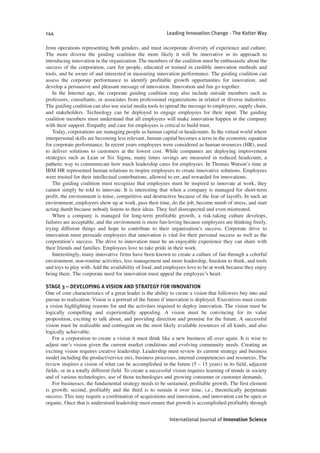 from operations representing both genders, and must incorporate diversity of experience and culture.
The more diverse the guiding coalition the more likely it will be innovative in its approach to
introducing innovation in the organization. The members of the coalition must be enthusiastic about the
success of the corporation, care for people, educated or trained in credible innovation methods and
tools, and be aware of and interested in measuring innovation performance. The guiding coalition can
assess the corporate performance to identify profitable growth opportunities for innovation, and
develop a persuasive and pleasant message of innovation. Innovation and fun go together.
In the Internet age, the corporate guiding coalition may also include outside members such as
professors, consultants, or associates from professional organizations in related or diverse industries.
The guiding coalition can also use social media tools to spread the message to employees, supply chain,
and stakeholders. Technology can be deployed to engage employees for their input. The guiding
coalition members must understand that all employees will make innovation happen in the company
with their support. Empathy and care for employees is critical to build trust.
Today, corporations are managing people as human capital or headcounts. In the virtual world where
interpersonal skills are becoming less relevant, human capital becomes a term in the economic equation
for corporate performance. In recent years employees were considered as human resources (HR), used
to deliver solutions to customers at the lowest cost. While companies are deploying improvement
strategies such as Lean or Six Sigma, many times savings are measured in reduced headcount, a
pathetic way to communicate how much leadership cares for employees. In Thomas Watson’s time at
IBM HR represented human relations to inspire employees to create innovative solutions. Employees
were trusted for their intellectual contributions, allowed to err, and rewarded for innovations.
The guiding coalition must recognize that employees must be inspired to innovate at work, they
cannot simply be told to innovate. It is interesting that when a company is managed for short-term
profit, the environment is tense, competitive and destructive because of the fear of layoffs. In such an
environment, employees show up at work, pass their time, do the job, become numb of stress, and start
acting dumb because nobody listens to their ideas. They feel disrespected and even mistreated.
When a company is managed for long-term profitable growth, a risk-taking culture develops,
failures are acceptable, and the environment is more fun-loving because employees are thinking freely,
trying different things and hope to contribute to their organization’s success. Corporate drive to
innovation must persuade employees that innovation is vital for their personal success as well as the
corporation’s success. The drive to innovation must be an enjoyable experience they can share with
their friends and families. Employees love to take pride in their work.
Interestingly, many innovative firms have been known to create a culture of fun through a colorful
environment, non-routine activities, less management and more leadership, freedom to think, and tools
and toys to play with. Add the availability of food, and employees love to be at work because they enjoy
being there. The corporate need for innovation must appeal the employee’s heart.
STAGE 3 – DEVELOPING A VISION AND STRATEGY FOR INNOVATION
One of core characteristics of a great leader is the ability to create a vision that followers buy into and
pursue to realization. Vision is a portrait of the future if innovation is deployed. Executives must create
a vision highlighting reasons for and the activities required to deploy innovation. The vision must be
logically compelling and experientially appealing. A vision must be convincing for its value
proposition, exciting to talk about, and providing direction and promise for the future. A successful
vision must be realizable and contingent on the most likely available resources of all kinds, and also
logically achievable.
For a corporation to create a vision it must think like a new business all over again. It is wise to
adjust one’s vision given the current market conditions and evolving community needs. Creating an
exciting vision requires creative leadership. Leadership must review its current strategy and business
model including the product/service mix, business processes, internal competencies and resources. The
review inspires a vision of what can be accomplished in the future (5 – 15 years) in its field, adjacent
fields, or in a totally different field. To create a successful vision requires learning of trends in society
and of various technologies, use of those technologies and growing consumer or customer demands.
For businesses, the fundamental strategy needs to be sustained, profitable growth. The first element
is growth; second, profitably and the third is to sustain it over time, i.e., theoretically perpetuate
success. This may require a combination of acquisitions and innovation, and innovation can be open or
organic. Once that is understood leadership must ensure that growth is accomplished profitably through
144 Leading Innovation Change - The Kotter Way
International Journal of Innovation Science
 