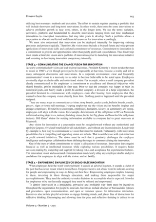 utilizing best resources, methods and execution. The effort to sustain requires creating a portfolio that
will include short-term and long-term innovations. In other words, there must be some innovations to
achieve profitable growth in near term, others, in the longer term. We use the terms variation,
derivative, platform and fundamental to describe innovations ranging from real time mechanical
innovations to conceptual innovations that may take years to develop. Such a portfolio allows a
corporation to allocate intellectual and financial resources for innovation accordingly.
We must also understand that innovation can be deployed internally for improving existing
processes and products quickly. Therefore, the vision must include a focused-future and wide-present
application of innovation skills and a related commitment of resources. Commitment to innovation is
a commitment to growth and opportunities rather than purely profit and consolidation. Thus leadership
must create a futuristic vision and a portfolio of innovations prior to launching the innovation initiative
and investing in developing innovation competency internally.
STAGE 4 – COMMUNICATING THE CHANGE VISION FOR INNOVATION
A clearly communicated vision can lead to great successes. President Kennedy’s vision to take the man
to moon in 1960’s, even though perceived to be impossible at that time, became a reality and led to
many subsequent discoveries and innovations. In a corporate environment, clear and frequently
communicated vision is a necessity to in order to become believable to be acted upon. Employees
eventually align to a believable and understood vision. For example, when a small company president
clearly communicated to his employees a commitment to excellence and financial objectives with
shared benefits, profits multiplied in first year. Prior to that the company was happy to meet its
numerical goals, and barely made a profit. In another company, a division of a large corporation, the
president hesitated to communicate with employees, even after hearing from employees that they
wanted to hear the company vision directly from him. Nothing positive happened until the president
resigned.
There are many ways to communicate a vision; story boards, pocket cards, bulletin boards, emails,
posters, signs or town hall meetings. Helping employees see the vision and its benefits inspires and
engages employees. If benefits to customers, employees, humanity, society, or community are strong,
employees will align with the vision. For example, development of the cell phone in 80’s at Motorola
with trend-setting objectives, industry building vision, led to the flip phone and launched the cell phone
industry. Bill Gates’ vision for making information available to everyone led to great successes at
Microsoft.
Any vision for innovation at a corporation must be straightforward without any motherhood and
apple pie jargons; vivid and beneficial for all stakeholders, and without any inconsistencies. Leadership
by example is best way to communicate a vision that must be realized. Fortunately, with innovation
possibilities for a compelling and appealing vision are infinite. That is not the case with cost-reduction
or profit oriented initiatives. The vision must be such that it genuinely challenges the employee
intelligence and requires collaboration from defining the target to commercializing the innovation.
One of the most evident commitments to vision is allocation of resources. Innovation does require
financial as well as intellectual resources while exploring various possibilities. It requires faster
decision-making by leadership and support for taking risks, and acceptance for experimental failures.
The innovation vision and associated communication must clearly allay any employee doubts and give
confidence for employees to align with the vision, and act boldly.
STAGE 5 – EMPOWERING EMPLOYEES FOR BROAD-BASE INNOVATION
When employees hear the word ‘empowerment’ it causes an adverse reaction, it sounds a cliché of
the past that has never meant what it should have. Empowerment is not a buzz word to indicate a caring
for people and empowering in ways to bring out their best. Empowering employees implies listening
to them, investing in them through education, and making them responsible for major
accomplishments. They need the authority to make decisions to accomplish what is expected. In order
for employees to be intellectually engaged they must be enlisted and empowered.
To deploy innovation in a predictable, pervasive and profitable way there must be incentives
throughout the organization for people to innovate. Incentives include absence of bureaucratic policies
and procedures, open communication, and open or common spaces for information interaction.
Incentives also include playful activities to engage thinking minds, and places free of distractions for
reflective thinking. Encouraging and allowing time for play and reflective thinking is critical to an
Praveen Gupta 145
Volume 3 · Number 3 · 2011
 