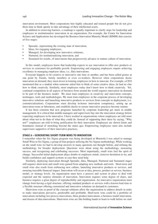 innovation environment. Most corporations hire highly educated and trained people but do not give
them time to think openly to take advantage of their intellectual assets.
In addition to removing barriers, a roadmap is equally important to clarify steps for leadership and
employees to institutionalize innovation in an organization. For example, the Center for Innovation
Science and Applications has developed the Business Innovation Maturity Model (BIMM) that consists
of five stages:
• Sporadic, representing the existing state of innovation,
• Ideas, for engaging employees,
• Managed, for developing new innovative solutions,
• Nurtured, for institutionalizing innovation, and
• Sustained for results, of innovations that progressively advance or mature culture of innovation.
In this model, employees know that leadership expects to use innovation to offer new products or
services to customers for profitable growth. Empowering and engaging employees require achieving
excellence in managing employee ideas, i.e., Idea innovations.
Everyone happens to be creative or innovative one time or another, and has been called genius at
one point by friends, family members or even co-workers. However when corporations desire
innovation on demand, they must invest in training employees in how to innovate. For example, a CEO
mentioned that as a student when someone asked him to think of some creative ideas, he had no clue
how to think creatively. Similarly, most employees today don’t know how to think creatively. Yet,
continual competition in all aspects of business from around the world requires innovation on demand
to be part of the business model. We must train employees in creativity and innovation concepts,
techniques, tools and methodologies. We must train employees in the corporate process of developing
innovative solutions and launching innovative products or services from concepts to deployment, (i.e.
commercialization). Corporations must develop in-house innovation competency, setting up an
innovation room or laboratory, and establish checks to ensure innovative practices become routine.
It has been common that new programs launched by corporate leadership get stuck in middle
management. It is critical that middle managers and supervisors buy into the innovation strategy before
expecting employees to be innovative. I have worked in organizations where employees are told more
about what not to do than of what they could do. Instead of supporting their ideas by saying, “Why
not?” employees are told to bring justification for their innovation. Employees are shown limits and
boundaries instead of stretching beyond the status quo. Empowering employees must also include
supervisors supportive of their innovative practices.
STAGE 6 – GENERATING SHORT-TERM WINS TO INNOVATION
I remember when the Six Sigma program was being developed at Motorola I was asked to manage
Small Wins to Six Sigma, a group of four projects utilizing the Six Sigma methodology. While working
on the small wins we had to develop answers to many questions not thought before, and refining the
methodology for broader deployment. Questions were about using the methodology, measuring
success, and recognizing and celebrating successes. Most importantly, small wins fuel the spirit of
change. Successful initial deployment allays doubts in employee minds, removes hesitation to try, and
builds confidence and support systems in case they need help.
Similarly, deploying innovation through Sporadic, Idea, Managed, Nurtured and Sustained stages
still requires short-term and small wins gained from adapting new methods and tools. Short-term and
small wins also result from embracing new culture, launching innovative products or services, and
ensuring traceable financial impact. Innovation will occur at idea, process, product or service, business
model, or strategy levels. An organization must have a process and system in place to deal with
expected and the surprise elements of innovation. Innovation requires some degree of chaos, and
business requires a great degree of reproducibility and organization. An innovative organization must
change from having a rigid structure, offering standard products or services with a known lead time to
a flexible structure offering customized and innovative solutions on demand to customers.
Short-term wins or proof of the concept solutions allow the organization to address details in order
to make innovations pervasive, predictable and profitable. Short-term wins could be a portfolio of
innovations including two process innovations, three product innovations, a business model innovation,
and dozens of idea innovations. Short-term wins are like holding hands to learn to walk before we start
146 Leading Innovation Change - The Kotter Way
International Journal of Innovation Science
 