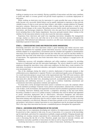 walking or running on our own routinely. Having a portfolio of innovations such that some contribute
to profit and others to revenue growth will provide broad experience to accelerate deployment of
innovation.
While working on short-term wins for innovation it is quite possible that some of them may not
really become very successful. Initial failures can be equally important to experience as they provide
valuable lessons of what to avoid, prevent future failures, and enable a stronger platform for frequent
innovative solutions. Short-term wins provide visible evidence that the innovation is worth it, and
justifies desired changes in the system. Rewarding successes builds morale and momentum for more
innovations, and discourages skepticism. Short-term wins also gain buy-in from management at all
levels including those in the finance departments. Successes persuade neutrals (those waiting on the
sidelines for the innovation initiative to die) also to join the innovation campaign.
Experience from short-term and small wins regarding innovations strengthen the management
message, teaches us what to do, and what not to do to drive innovative practices throughout the
organization. Well-informed and enthusiastic executives can offer more charismatic and transforming
leadership in pursuit of innovation.
STAGE 7 – CONSOLIDATING GAINS AND PRODUCING MORE INNOVATIONS
Generating short-term wins from innovation creates a great launching pad. Initial successes must
become the foundation for expanded, greater innovation successes. Lessons learned and innovation
methods adapted to an organization’s environment must be extended and expanded to institutionalize
innovation across the organization. People innovate best when they are cared for and their intellect is
nurtured. One must look at the initial wins as seeds that must be watered and nurtured to become trees
of innovations. The organization must foster innovation where every employee is engaged across all
departments.
Publicizing successes will strengthen enthusiasts and soften employee resistance by providing
incentives to understand and join the innovation bandwagon. The success should be used to inspire
employees through the innovation vision, enlist more employees for their ideas, create incentives for
innovation, investment in innovation education, and regular communication of innovation outcomes,
even incremental ones.
One of the challenges during the initial or selective deployment of innovation projects is that
collaboration across departments is required. Priority is not understood equally across all departments.
As a result innovation projects can get stuck in the organizational mud. This will waste resources, dull
the innovation front and finally stall the innovation drive. Instead the leadership must accelerate the
innovation drive after the initial wins, demanding teamwork, accountability and innovative solutions.
Recognizing and celebrating successes is a great way to reinforce leadership commitment and
communicate innovation expectations routinely and repetitively.
To ensure that a newly developed innovation system is sustained over years, the corporate culture
must be redefined accordingly. Corporate vision, policies and procedures, informal rules or behaviors,
code of ethics, work environment, and organization structure must be amended to perpetuate innovation
in everything. Innovative thinking must become a competitive advantage in the near term before
becoming a mandate to survive in a global economy. Leadership roles must be defined and appointed
to ensure innovation deployment and its effectiveness, innovation champions and innovation
professionals to lead the deployment, and every employee must be required to practice innovation.
Innovation training and certification must be used to acquire innovation expertise in order to develop
in-house competency cost effectively. Measures of innovation, periodic review of innovation processes
and products, and actions to nurture innovation in every department must be developed and deployed.
This is the stage when innovation has become a standardized process throughout the organization.
STAGE 8 – ANCHORING NEW APPROACHES IN THE CULTURE
So many times we see corporations developing new initiatives for improvement or innovation only to
be perceived as fads; expected to fade away. In case of innovation, it is a necessity in the knowledge
age for individuals, and critical for corporations to globally compete profitably. Changing demands and
technology are creating customer expectations for a dynamically enjoyable experience. Product life
cycle is becoming like the life of a fruit. Therefore, people must learn to innovate routinely and
corporations must plan a portfolio of innovations for short as well as long-term benefit.
Anchoring innovation is a must to perpetuate a culture of innovation. Anchoring is like hard-wiring
Praveen Gupta 147
Volume 3 · Number 3 · 2011
 