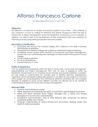 Alfonso Francesco Carlone
alcarlone@hotmail.com  416.817.5011
Objective
My objective is to become an integral and positive addition to your team. I will contribute to
your company’s success by utilizing my extensive and diverse background within the field of
Construction & Project Management across the Residential, Condominium & I.C.I industries. In
addition, I am able to assist in the development of other professionals within your company by
mentoring and educating existing employees whenever possible.
Education & Certification
 Graduated with Honours from Humber College with a Diploma in the fields of Business
Administration & Marketing
 Graduated from Sheridan College with a Diploma in Real Estate Sales & Marketing
 Completed several courses within the field of Construction and Project Management,
Construction Law, Land Development Strategies and Real Estate Financing from Humber
College
 W.H.M.I.S Basic Supervision
 W.H.M.I.S Fall Protection
 Standard First Aid ‘C’ Class
Profile & Experience
I am an experienced professional within the field of Construction, Construction Management,
Sales/Marketing and Project Management. With over 35 years of experience within the
Residential, Condominium & I.C.I industries (across Canada and several Caribbean countries) I
am fully adept at understanding the complex level of detailed planning, organizational,
negotiation, team and people building skills required to complete any size projects on time and
within budget. My strong leadership and motivational attributes combined with my invaluable
decades of experience across several different countries has allowed me to be versatile in
understanding all aspect of Construction & Project Management.
Relevant Skills
 Dynamic and Professional Leader
 Highly organized and possesses the ability to multi-task in demanding environments
 Detail and Result oriented Senior Project Manager with a robust and diverse
background in Construction and Marketing
 Exceptional Communication, Inter & Intra Personal skills, enhanced by refined
Leadership abilities and attitude
 Thorough understanding of various Construction documents, Building Codes and
Health & Safety procedures
 