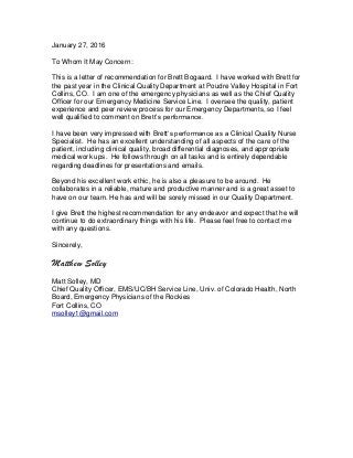 January 27, 2016
To Whom It May Concern:
This is a letter of recommendation for Brett Bogaard. I have worked with Brett for
the past year in the Clinical Quality Department at Poudre Valley Hospital in Fort
Collins, CO. I am one of the emergency physicians as well as the Chief Quality
Officer for our Emergency Medicine Service Line. I oversee the quality, patient
experience and peer review process for our Emergency Departments, so I feel
well qualified to comment on Brett’s performance.
I have been very impressed with Brett’s performance as a Clinical Quality Nurse
Specialist. He has an excellent understanding of all aspects of the care of the
patient, including clinical quality, broad differential diagnoses, and appropriate
medical work ups. He follows through on all tasks and is entirely dependable
regarding deadlines for presentations and emails.
Beyond his excellent work ethic, he is also a pleasure to be around. He
collaborates in a reliable, mature and productive manner and is a great asset to
have on our team. He has and will be sorely missed in our Quality Department.
I give Brett the highest recommendation for any endeavor and expect that he will
continue to do extraordinary things with his life. Please feel free to contact me
with any questions.
Sincerely,
Matthew Solley
Matt Solley, MD
Chief Quality Officer, EMS/UC/BH Service Line, Univ. of Colorado Health, North
Board, Emergency Physicians of the Rockies
Fort Collins, CO
msolley1@gmail.com
 