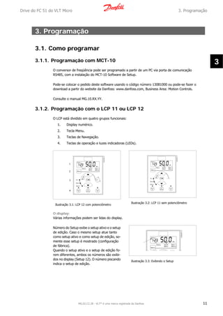 3. Programação
3.1. Como programar
3.1.1. Programação com MCT-10
O conversor de freqüência pode ser programado a partir de um PC via porta de comunicação
RS485, com a instalação do MCT-10 Software de Setup.
Pode-se colocar o pedido deste software usando o código número 130B1000 ou pode-se fazer o
download a partir do website da Danfoss: www.danfoss.com, Business Area: Motion Controls.
Consulte o manual MG.10.RX.YY.
3.1.2. Programação com o LCP 11 ou LCP 12
O LCP está dividido em quatro grupos funcionais:
1. Display numérico.
2. Tecla Menu.
3. Teclas de Navegação.
4. Teclas de operação e luzes indicadoras (LEDs).
Ilustração 3.1: LCP 12 com potenciômetro
Ilustração 3.2: LCP 11 sem potenciômetro
O display:
Várias informações podem ser lidas do display.
Número do Setup exibe o setup ativo e o setup
de edição. Caso o mesmo setup atue tanto
como setup ativo e como setup de edição, so-
mente esse setup é mostrado (configuração
de fábrica).
Quando o setup ativo e o setup de edição fo-
rem diferentes, ambos os números são exibi-
dos no display (Setup 12). O número piscando
indica o setup de edição.
Ilustração 3.3: Exibindo o Setup
Drive do FC 51 do VLT Micro 3. Programação
MG.02.C2.28 - VLT® é uma marca registrada da Danfoss 11
3
 