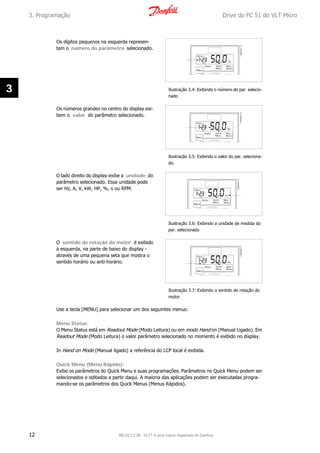 Os dígitos pequenos na esquerda represen-
tam o número do parâmetro selecionado.
Ilustração 3.4: Exibindo o número do par. selecio-
nado
Os números grandes no centro do display exi-
bem o valor do parâmetro selecionado.
Ilustração 3.5: Exibindo o valor do par. seleciona-
do.
O lado direito do display exibe a unidade do
parâmetro selecionado. Essa unidade pode
ser Hz, A, V, kW, HP, %, s ou RPM.
Ilustração 3.6: Exibindo a unidade de medida do
par. selecionado
O sentido de rotação do motor é exibido
à esquerda, na parte de baixo do display -
através de uma pequena seta que mostra o
sentido horário ou anti-horário.
Ilustração 3.7: Exibindo o sentido de rotação do
motor
Use a tecla [MENU] para selecionar um dos seguintes menus:
Menu Status:
O Menu Status está em Readout Mode (Modo Leitura) ou em modo Hand on (Manual Ligado). Em
Readout Mode (Modo Leitura) o valor parâmetro selecionado no momento é exibido no display.
In Hand on Mode (Manual ligado) a referência do LCP local é exibida.
Quick Menu (Menu Rápido):
Exibe os parâmetros do Quick Menu e suas programações. Parâmetros no Quick Menu podem ser
selecionados e editados a partir daqui. A maioria das aplicações podem ser executadas progra-
mando-se os parâmetros dos Quick Menus (Menus Rápidos).
3. Programação Drive do FC 51 do VLT Micro
12 MG.02.C2.28 - VLT® é uma marca registrada da Danfoss
3
 