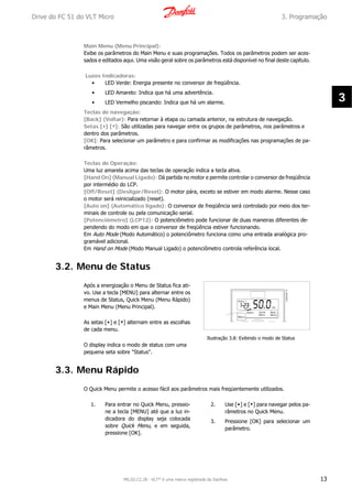 Main Menu (Menu Principal):
Exibe os parâmetros do Main Menu e suas programações. Todos os parâmetros podem ser aces-
sados e editados aqui. Uma visão geral sobre os parâmetros está disponível no final deste capítulo.
Luzes Indicadoras:
• LED Verde: Energia presente no conversor de freqüência.
• LED Amarelo: Indica que há uma advertência.
• LED Vermelho piscando: Indica que há um alarme.
Teclas de navegação:
[Back] (Voltar): Para retornar à etapa ou camada anterior, na estrutura de navegação.
Setas [▲] [▼]: São utilizadas para navegar entre os grupos de parâmetros, nos parâmetros e
dentro dos parâmetros.
[OK]: Para selecionar um parâmetro e para confirmar as modificações nas programações de pa-
râmetros.
Teclas de Operação:
Uma luz amarela acima das teclas de operação indica a tecla ativa.
[Hand On] (Manual Ligado): Dá partida no motor e permite controlar o conversor de freqüência
por intermédio do LCP.
[Off/Reset] (Desligar/Reset): O motor pára, exceto se estiver em modo alarme. Nesse caso
o motor será reinicializado (reset).
[Auto on] (Automático ligado): O conversor de freqüência será controlado por meio dos ter-
minais de controle ou pela comunicação serial.
[Potenciômetro] (LCP12): O potenciômetro pode funcionar de duas maneiras diferentes de-
pendendo do modo em que o conversor de freqüência estiver funcionando.
Em Auto Mode (Modo Automático) o potenciômetro funciona como uma entrada analógica pro-
gramável adicional.
Em Hand on Mode (Modo Manual Ligado) o potenciômetro controla referência local.
3.2. Menu de Status
Após a energização o Menu de Status fica ati-
vo. Use a tecla [MENU] para alternar entre os
menus de Status, Quick Menu (Menu Rápido)
e Main Menu (Menu Principal).
As setas [▲] e [▼] alternam entre as escolhas
de cada menu.
O display indica o modo de status com uma
pequena seta sobre "Status".
Ilustração 3.8: Exibindo o modo de Status
3.3. Menu Rápido
O Quick Menu permite o acesso fácil aos parâmetros mais freqüentemente utilizados.
1. Para entrar no Quick Menu, pressio-
ne a tecla [MENU] até que a luz in-
dicadora do display seja colocada
sobre Quick Menu, e em seguida,
pressione [OK].
2. Use [▲] e [▼] para navegar pelos pa-
râmetros no Quick Menu.
3. Pressione [OK] para selecionar um
parâmetro.
Drive do FC 51 do VLT Micro 3. Programação
MG.02.C2.28 - VLT® é uma marca registrada da Danfoss 13
3
 