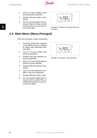 4. Use [▲] e [▼] para modificar o valor
de programação do parâmetro.
5. Pressione [OK] para aceitar a modi-
ficação.
6. Para sair, pressione [Back] duas ve-
zes para entrar em Status, ou então
pressione [Menu] uma vez para en-
trar no Main Menu. Ilustração 3.9: Exibindo o modo Quick Menu (Me-
nu Rápido)
3.4. Main Menu (Menu Principal)
O Main Menu dá acesso a todos os parâmetros.
1. Para entrar no Main Menu, pressione
a tecla [MENU] até que o indicador
do display seja posicionado sobre
Main Menu.
2. Use [▲] e [▼] para navegar pelos
grupos de parâmetros.
3. Pressione [OK] para selecionar um
grupo de parâmetros.
4. Use [▲] e [▼] para navegar pelos pa-
râmetros no grupo específico.
5. Pressione [OK] para selecionar o pa-
râmetro.
6. Use [▲] e [▼] para programar ou mo-
dificar o valor de um parâmetro.
7. Pressione [OK] para aceitar o valor.
8. Para sair pressione [Back] duas ve-
zes para entrar em Quick Menu, ou
então pressione [Menu] uma vez pa-
ra entrar em Status.
Ilustração 3.10: Exibindo o modo Main Menu
3. Programação Drive do FC 51 do VLT Micro
14 MG.02.C2.28 - VLT® é uma marca registrada da Danfoss
3
 