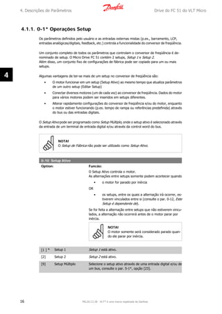 4.1.1. 0-1* Operações Setup
Os parâmetros definidos pelo usuário e as entradas externas mistas (p.ex., barramento, LCP,
entradas analógicas/digitais, feedback, etc.) controla a funcionalidade do conversor de freqüência.
Um conjunto completo de todos os parâmetros que controlam o conversor de freqüência é de-
nominado de setup. O Micro Drive FC 51 contém 2 setups, Setup 1 e Setup 2.
Além disso, um conjunto fixo de configurações de fábrica pode ser copiado para um ou mais
setups.
Algumas vantagens de ter-se mais de um setup no conversor de freqüência são:
• O motor funcionar em um setup (Setup Ativo) ao mesmo tempo que atualiza parâmetros
de um outro setup (Editar Setup)
• Conectar diversos motores (um de cada vez) ao conversor de freqüência. Dados do motor
para vários motores podem ser inseridos em setups diferentes.
• Alterar rapidamente configurações do conversor de freqüência e/ou do motor, enquanto
o motor estiver funcionando (p.ex. tempo de rampa ou referências predefinida) através
do bus ou das entradas digitais.
O Setup Ativo pode ser programado como Setup Múltiplo, onde o setup ativo é selecionado através
da entrada de um terminal de entrada digital e/ou através da control word do bus.
NOTA!
O Setup de Fábrica não pode ser utilizado como Setup Ativo.
0-10 Setup Ativo
Option: Funcão:
O Setup Ativo controla o motor.
As alternações entre setups somente podem acontecer quando
• o motor for parado por inércia
OR
• os setups, entre os quais a alternação irá ocorrer, es-
tiverem vinculados entre si (consulte o par. 0-12, Este
Setup é dependente de).
Se for feita a alternação entre setups que não estiverem vincu-
lados, a alternação não ocorrerá antes de o motor parar por
inércia.
NOTA!
O motor somente será considerado parado quan-
do ele parar por inércia.
[1 ] * Setup 1 Setup 1 está ativo.
[2] Setup 2 Setup 2 está ativo.
[9] Setup Múltiplo Selecione o setup ativo através de uma entrada digital e/ou de
um bus, consulte o par. 5-1*, opção [23].
4. Descrições de Parâmetros Drive do FC 51 do VLT Micro
16 MG.02.C2.28 - VLT® é uma marca registrada da Danfoss
4
 