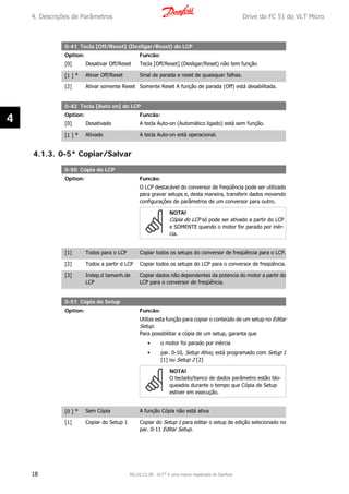 0-41 Tecla [Off/Reset] (Desligar/Reset) do LCP
Option: Funcão:
[0] Desativar Off/Reset Tecla [Off/Reset] (Desligar/Reset) não tem função
[1 ] * Ativar Off/Reset Sinal de parada e reset de quaisquer falhas.
[2] Ativar somente Reset Somente Reset A função de parada (Off) está desabilitada.
0-42 Tecla [Auto on] do LCP
Option: Funcão:
[0] Desativado A tecla Auto-on (Automático ligado) está sem função.
[1 ] * Ativado A tecla Auto-on está operacional.
4.1.3. 0-5* Copiar/Salvar
0-50 Cópia do LCP
Option: Funcão:
O LCP destacável do conversor de freqüência pode ser utilizado
para gravar setups e, desta maneira, transferir dados movendo
configurações de parâmetros de um conversor para outro.
NOTA!
Cópia do LCP só pode ser ativado a partir do LCP
e SOMENTE quando o motor for parado por inér-
cia.
[1] Todos para o LCP Copiar todos os setups do conversor de freqüência para o LCP.
[2] Todos a partir d LCP Copiar todos os setups do LCP para o conversor de freqüência.
[3] Indep.d tamanh.de
LCP
Copiar dados não dependentes da potencia do motor a partir do
LCP para o conversor de freqüência.
0-51 Cópia do Setup
Option: Funcão:
Utilize esta função para copiar o conteúdo de um setup no Editar
Setup.
Para possibilitar a cópia de um setup, garanta que
• o motor foi parado por inércia
• par. 0-10, Setup Ativo, está programado com Setup 1
[1] ou Setup 2 [2]
NOTA!
O teclado/banco de dados parâmetro estão blo-
queados durante o tempo que Cópia de Setup
estiver em execução.
[0 ] * Sem Cópia A função Cópia não está ativa
[1] Copiar do Setup 1 Copiar do Setup 1 para editar o setup de edição selecionado no
par. 0-11 Editar Setup.
4. Descrições de Parâmetros Drive do FC 51 do VLT Micro
18 MG.02.C2.28 - VLT® é uma marca registrada da Danfoss
4
 