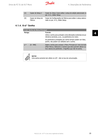 [2] Copiar do Setup 2 Copiar do Setup 2 para editar o setup de edição selecionado no
par. 0-11, Editar Setup.
[9] Copiar do Setup de
Fábrica
Copiar de Configurações de Fábrica para editar o setup selecio-
nado no par. 0-11, Editar Setup.
4.1.4. 0-6* Senha
0-60 Senha do Menu Principal
Range: Funcão:
Utilize a senha para proteção conta alterações acidentais de pa-
râmetros sensíveis, p.ex., os parâmetros do motor.
Os parâmetros protegidos por senha sempre podem ser lidos,
porém, não podem ser editados sem a senha.
0 * [0 - 999] Digite a senha para acessar o Menu Principal por meio da tecla
[Main Menu]. Selecione o número que deve permitir alterar ou-
tros valores do parâmetro. 0 significa que não há senha.
NOTA!
Uma senha somente tem efeito no LCP - não no bus de comunicação.
Drive do FC 51 do VLT Micro 4. Descrições de Parâmetros
MG.02.C2.28 - VLT® é uma marca registrada da Danfoss 19
4
 