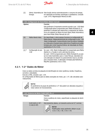 [2] Otimiz. Automática de
Energia
Esta função otimiza automaticamente o consumo de energia,
em aplicações de bombas centrífugas e ventiladores. Consulte
o par. 14-41 Magnetização Mínima do AEO.
1-05 Configuração do Hand Mode (Modo manual)
Option: Funcão:
Este parâmetro é importante somente quando o par. 1-00 Modo
Configuração estiver programado para Malha fechada [3]. O
parâmetro é utilizado para determinar o tratamento da referên-
cia ou do setpoint ao alterar de Auto Mode (Modo Automático)
para Hand Mode (Modo Manual) do LCP.
[0] Malha Aberta Veloc. Em Hand Mode, o drive sempre funciona na configuração de
Malha Aberta, independentemente da configuração no par. 1-00
Modo Configuração. O potenciômetro local (se estiver instalado)
ou a Seta para cima/para baixo determina a freqüência de saída,
limitada pelo Limite Superior/Inferior da Velocidade do Motor
(parâmetros 4-14 e 4-12).
[2] * Configuração do par.
1-00
Se o par. 1-00, Modo Configuração, for programado para Malha
Aberta [1], a função é como está descrita acima.
Se o par. 1-00 for programado para Malha Fechada [3], ao pas-
sar do modo Automático para o modo Manual, redundará em
uma alteração do setpoint via potenciômetro local ou da Seta
para cima/para baixo. A alteração é limitada pela Referência
Máx/Mín (parâmetros 3-02 e 3-03)
4.2.1. 1-2* Dados do Motor
Insira os dados corretos da plaqueta de identificação do motor (potência, tensão, freqüência,
corrente e velocidade).
Execute a AMA, consulte o par. 1-29.
As configurações de fábrica para os dados avançados do motor, par. 1-3*, são calculadas auto-
maticamente.
NOTA!
Os parâmetros do grupo de parâmetros 1-2* não podem ser alterados enquanto o
motor estiver em funcionamento.
1-20 Potência do Motor [kW]/[HP] (Pm.n)
Range: Funcão:
Insira a potência do motor, especificada na plaqueta de identi-
ficação.
[0,09 kW/0,12 HP -
11 kW/15 HP]
Dois tamanhos abaixo, um tamanho acima da VLT nominal.
NOTA!
Modificações nesse parâmetro afetam os par.
1-22 a 1-25, 1-30, 1-33 e 1-35.
Drive do FC 51 do VLT Micro 4. Descrições de Parâmetros
MG.02.C2.28 - VLT® é uma marca registrada da Danfoss 21
4
 