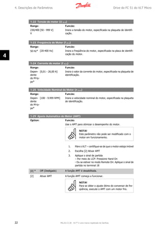 1-22 Tensão do motor (U m.n)
Range: Funcão:
230/400
V
[50 - 999 V] Insira a tensão do motor, especificada na plaqueta de identifi-
cação.
1-23 Freqüência do Motor (f m.n)
Range: Funcão:
50 Hz* [20-400 Hz] Insira a freqüência do motor, especificada na placa de identifi-
cação do motor.
1-24 Corrente do motor (I m.n)
Range: Funcão:
Depen-
dente
do M-ty-
pe*
[0,01 - 26,00 A] Insira o valor da corrente do motor, especificada na plaqueta de
identificação.
1-25 Velocidade Nominal do Motor (n m.n)
Range: Funcão:
Depen-
dente
do M-ty-
pe*
[100 - 9.999 RPM] Insira a velocidade nominal do motor, especificada na plaqueta
de identificação.
1-29 Ajuste Automático do Motor (AMT)
Option: Funcão:
Use o AMT para otimizar o desempenho do motor.
NOTA!
Este parâmetro não pode ser modificado com o
motor em funcionamento.
1. Páre o VLT – certifique-se de que o motor esteja imóvel
2. Escolha [2] Ativar AMT
3. Aplique o sinal de partida
– Por meio do LCP: Pressione Hand On
- Ou se estiver no modo Remote On: Aplique o sinal de
partida no terminal 18
[0] * Off (Desligado) A função AMT é desabilitada.
[2] Ativar AMT A função AMT começa a funcionar.
NOTA!
Para se obter o ajuste ótimo do conversor de fre-
qüência, execute o AMT com um motor frio.
4. Descrições de Parâmetros Drive do FC 51 do VLT Micro
22 MG.02.C2.28 - VLT® é uma marca registrada da Danfoss
4
 