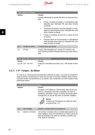 1-80 Função na Parada
Option: Funcão:
A função selecionada na parada está ativa nas seguintes situa-
ções:
• É dado o comando de parada e a velocidade de saída
desacelera para Velocidade Mín. para Ativar Funções
na Parada.
• O comando de partida é removido (standby) e a velo-
cidade de saída desacelera para Velocidade Mín. para
Ativar Funções na Parada.
• É dado um comando de Freio CC e o tempo do freio
CC expirou.
• Enquanto estiver em funcionamento e a velocidade de
saída calculada estiver abaixo da Velocidade Mín. para
Ativar Funções na Parada.
[0] * Parada por inércia O inversor parou por inércia.
[1] DC hold O motor está energizado com corrente CC. Consulte o par.
2-00 Corrente de Hold CC/Preaquecimento, para mais informa-
ções.
1-82 Veloc. Mín. p/ Funcionar na Parada [Hz]
Range: Funcão:
0,0 Hz* [0,0 - 20,0 Hz] Programe a velocidade para ativar o par. 1-80 Função na Para-
da.
4.2.7. 1-9* Temper. do Motor
Por meio de um monitoramento da temperatura estimada do motor, o conversor de freqüência é
capaz de estimar a temperatura do motor sem que haja um termistor instalado. Desta maneira,
é possível receber uma advertência ou um alarme, caso a temperatura do motor exceda o limite
operacional superior.
1-90 Proteção Térmica do Motor
Option: Funcão:
Ao utilizar o ETR (Electronic Thermal Relay, Relé Térmico Ele-
trônico), a temperatura do motor é calculada com base na
freqüência, velocidade e tempo. A Danfoss recomenda utilizar
A função ETR, no caso de não haver um termistor instalado.
NOTA!
O cálculo do ETR baseia-se nos dados do motor
do grupo de par. 1-2*.
[0] * Sem Proteção Desativa o monitoramento da temperatura.
[1] Advrtnc d Termistor Um termistor conectado tanto na entrada digital quanto na en-
trada analógica, emite uma advertência se o limite superior da
faixa de temperatura do motor for excedida, (consulte o par.
1-93, Fonte do Termistor).
4. Descrições de Parâmetros Drive do FC 51 do VLT Micro
28 MG.02.C2.28 - VLT® é uma marca registrada da Danfoss
4
 