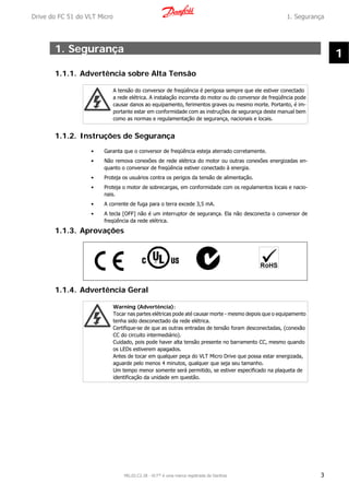 1. Segurança
1.1.1. Advertência sobre Alta Tensão
A tensão do conversor de freqüência é perigosa sempre que ele estiver conectado
a rede elétrica. A instalação incorreta do motor ou do conversor de freqüência pode
causar danos ao equipamento, ferimentos graves ou mesmo morte. Portanto, é im-
portante estar em conformidade com as instruções de segurança deste manual bem
como as normas e regulamentação de segurança, nacionais e locais.
1.1.2. Instruções de Segurança
• Garanta que o conversor de freqüência esteja aterrado corretamente.
• Não remova conexões de rede elétrica do motor ou outras conexões energizadas en-
quanto o conversor de freqüência estiver conectado à energia.
• Proteja os usuários contra os perigos da tensão de alimentação.
• Proteja o motor de sobrecargas, em conformidade com os regulamentos locais e nacio-
nais.
• A corrente de fuga para o terra excede 3,5 mA.
• A tecla [OFF] não é um interruptor de segurança. Ela não desconecta o conversor de
freqüência da rede elétrica.
1.1.3. Aprovações
1.1.4. Advertência Geral
Warning (Advertência):
Tocar nas partes elétricas pode até causar morte - mesmo depois que o equipamento
tenha sido desconectado da rede elétrica.
Certifique-se de que as outras entradas de tensão foram desconectadas, (conexão
CC do circuito intermediário).
Cuidado, pois pode haver alta tensão presente no barramento CC, mesmo quando
os LEDs estiverem apagados.
Antes de tocar em qualquer peça do VLT Micro Drive que possa estar energizada,
aguarde pelo menos 4 minutos, qualquer que seja seu tamanho.
Um tempo menor somente será permitido, se estiver especificado na plaqueta de
identificação da unidade em questão.
Drive do FC 51 do VLT Micro 1. Segurança
MG.02.C2.28 - VLT® é uma marca registrada da Danfoss 3
1
 