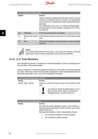 2-17 Controle de Sobretensão
Option: Funcão:
Utilize o Controle de Sobretensão (OVC) para reduzir o risco do
conversor de freqüência desarmar, devido a uma sobretensão
no barramento CC, causada pela energia regenerativa gerada
pela carga.
Uma sobretensão ocorre, p.ex., se o tempo de desaceleração
for programado com curta duração, comparado com a inércia
da carga real.
[0] * Desativado A OVC não está ativa/não é necessária.
[1] Ativado, não em para-
da
A OVC está funcionando a menos que um sinal de parada esteja
ativo.
[2] Ativo A OVC está funcionando, inclusive quando um sinal de parada
está ativo.
NOTA!
Se for selecionado Resistor de Freio no par. 2-10, Função de Frenagem, a OVC não
estará ativa, mesmo se estiver programada como ativa neste parâmetro.
4.3.4. 2-2* Freio Mecânico
Para aplicações de içamento, é necessário um freio eletromagnético. O freio é controlado por um
relé, que libera o freio quando ativado.
O freio é acionado se o conversor de freqüência desarmar ou se for dado um comando de parada
por inércia. Além disso, o freio é ativado quando a velocidade do motor é desacelerada abaixo da
velocidade programada no par. 2-22, Ativar Velocidade de Frenagem.
2-20 Corrente de Liberação do Freio
Range: Funcão:
0,00 A* [0,00 - 100 A] Selecione a corrente do motor em que o freio mecânico é libe-
rado.
Se o tempo de retardo de partida expirou e a cor-
rente do motor estiver abaixo da Corrente de
liberação do freio, o conversor desarma.
2-22 Ativando Freio Mecânico
Range: Funcão:
Se o motor for parado utilizando a rampa, o freio mecânico é
ativado quando a velocidade do motor for menor que a Veloci-
dade de Freio Ativo.
Nas seguintes situações o motor é desacelerado até parar:
• Um comando de partida é removido (standby)
• Um comando de parada é ativado
4. Descrições de Parâmetros Drive do FC 51 do VLT Micro
32 MG.02.C2.28 - VLT® é uma marca registrada da Danfoss
4
 