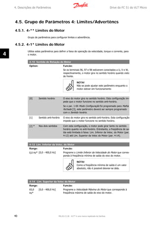 4.5. Grupo de Parâmetros 4: Limites/Advertêncs
4.5.1. 4-** Limites do Motor
Grupo de parâmetros para configurar limites e advertência.
4.5.2. 4-1* Limites do Motor
Utilize estes parâmetros para definir a faixa de operação da velocidade, torque e corrente, para
o motor.
4-10 Sentido de Rotação do Motor
Option: Funcão:
Se os terminais 96, 97 e 98 estiverem conectados a U, V e W,
respectivamente, o motor gira no sentido horário quando visto
de frente.
NOTA!
Não se pode ajustar este parâmetro enquanto o
motor estiver em funcionamento
[0] Sentido horário O eixo do motor gira no sentido horário. Esta configuração im-
pede que o motor funcione no sentido anti-horário.
Se o par. 1-00 Modo Configuração foi programado para Malha
fechada [3], este parâmetro deverá ser sempre programado
com o Sentido horário.
[1] Sentido anti-horário O eixo do motor gira no sentido anti-horário. Esta configuração
impede que o motor funcione no sentido horário.
[2] * Nos dois sentidos Com esta configuração, o motor pode girar tanto no sentido
horário quanto no anti-horário. Entretanto, a freqüência de sa-
ída está limitada à faixa: Lim. Inferior da Veloc. do Motor (par.
4-12) até Lim. Superior da Veloc do Motor (par. 4-14).
4-12 Lim. Inferior da Veloc. do Motor
Range: Funcão:
0,0 Hz* [0,0 - 400,0 Hz] Programe o Limite Inferior da Velocidade do Motor que corres-
ponda à freqüência mínima de saída do eixo do motor.
NOTA!
Como a freqüência mínima de saída é um valor
absoluto, não é possível desviar-se dela.
4-14 Lim. Superior da Veloc do Motor
Range: Funcão:
65,0
Hz*
[0,0 - 400,0 Hz] Programe a Velocidade Máxima do Motor que corresponde à
freqüência máxima de saída do eixo do motor.
4. Descrições de Parâmetros Drive do FC 51 do VLT Micro
40 MG.02.C2.28 - VLT® é uma marca registrada da Danfoss
4
 
