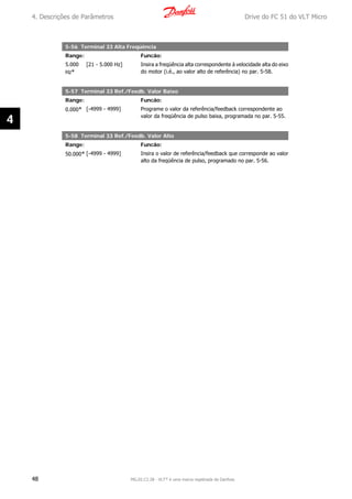 5-56 Terminal 33 Alta Freqüência
Range: Funcão:
5.000
Hz*
[21 - 5.000 Hz] Insira a freqüência alta correspondente à velocidade alta do eixo
do motor (i.é., ao valor alto de referência) no par. 5-58.
5-57 Terminal 33 Ref./Feedb. Valor Baixo
Range: Funcão:
0.000* [-4999 - 4999] Programe o valor da referência/feedback correspondente ao
valor da freqüência de pulso baixa, programada no par. 5-55.
5-58 Terminal 33 Ref./Feedb. Valor Alto
Range: Funcão:
50.000* [-4999 - 4999] Insira o valor de referência/feedback que corresponde ao valor
alto da freqüência de pulso, programado no par. 5-56.
4. Descrições de Parâmetros Drive do FC 51 do VLT Micro
48 MG.02.C2.28 - VLT® é uma marca registrada da Danfoss
4
 