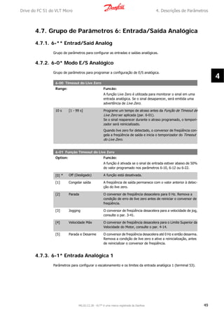 4.7. Grupo de Parâmetros 6: Entrada/Saída Analógica
4.7.1. 6-** Entrad/Saíd Analóg
Grupo de parâmetros para configurar as entradas e saídas analógicas.
4.7.2. 6-0* Modo E/S Analógico
Grupo de parâmetros para programar a configuração de E/S analógica.
6-00 Timeout do Live Zero
Range: Funcão:
A função Live Zero é utilizada para monitorar o sinal em uma
entrada analógica. Se o sinal desaparecer, será emitida uma
advertência de Live Zero.
10 s [1 - 99 s] Programe um tempo de atraso antes da Função de Timeout de
Live Zero ser aplicada (par. 6-01).
Se o sinal reaparecer durante o atraso programado, o tempori-
zador será reinicializado.
Quando live zero for detectado, o conversor de freqüência con-
gela a freqüência de saída e inicia o temporizador do Timeout
do Live Zero.
6-01 Função Timeout do Live Zero
Option: Funcão:
A função é ativada se o sinal de entrada estiver abaixo de 50%
do valor programado nos parâmetros 6-10, 6-12 ou 6-22.
[0] * Off (Desligado) A função está desativada.
[1] Congelar saída A freqüência de saída permanece com o valor anterior à detec-
ção do live zero.
[2] Parada O conversor de freqüência desacelera para 0 Hz. Remova a
condição de erro de live zero antes de reiniciar o conversor de
freqüência.
[3] Jogging O conversor de freqüência desacelera para a velocidade de jog,
consulte o par. 3-41.
[4] Velocidade Máx O conversor de freqüência desacelera para o Limite Superior da
Velocidade do Motor, consulte o par. 4-14.
[5] Parada e Desarme O conversor de freqüência desacelera até 0 Hz e então desarma.
Remova a condição de live zero e ative a reinicialização, antes
de reinicializar o conversor de freqüência.
4.7.3. 6-1* Entrada Analógica 1
Parâmetros para configurar o escalonamento e os limites da entrada analógica 1 (terminal 53).
Drive do FC 51 do VLT Micro 4. Descrições de Parâmetros
MG.02.C2.28 - VLT® é uma marca registrada da Danfoss 49
4
 
