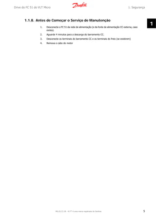 1.1.8. Antes de Começar o Serviço de Manutenção
1. Desconecte o FC 51 da rede de alimentação (e da fonte de alimentação CC externa, caso
exista).
2. Aguarde 4 minutos para a descarga do barramento CC.
3. Desconecte os terminais do barramento CC e os terminais do freio (se existirem)
4. Remova o cabo do motor
Drive do FC 51 do VLT Micro 1. Segurança
MG.02.C2.28 - VLT® é uma marca registrada da Danfoss 5
1
 