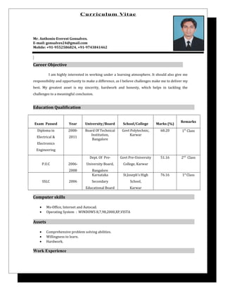 Curriculum Vitae
Mr. Anthonio Everest Gonsalves.
E-mail: gonsalves24@gmail.com
Mobile: +91-9552586824, +91-9743841462
Career Objective
I am highly interested in working under a learning atmosphere. It should also give me
responsibility and opportunity to make a difference, as I believe challenges make me to deliver my
best. My greatest asset is my sincerity, hardwork and honesty, which helps in tackling the
challenges to a meaningful conclusion.
Education Qualification
Exam Passed Year University/Board School/College Marks (%)
Remarks
Diploma in
Electrical &
Electronics
Engineering
2008-
2011
Board Of Technical
Institution,
Bangalore
Govt Polytechnic,
Karwar
68.20 1st
Class
P.U.C 2006-
2008
Dept. Of Pre-
University Board,
Bangalore
Govt Pre-University
College, Karwar
51.16 2nd
Class
SSLC 2006
Karnataka
Secondary
Educational Board
St.Joseph’s High
School,
Karwar
76.16 1st
Class
Computer skills
• Ms-Office, Internet and Autocad.
• Operating System : WINDOWS 8,7,98,2000,XP,VISTA
Assets
• Comprehensive problem solving abilities.
• Willingness to learn.
• Hardwork.
Work Experience
 