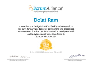 Dolat Ram
is awarded the designation Certified ScrumMaster® on
this day, January 23, 2017, for completing the prescribed
requirements for this certification and is hereby entitled
to all privileges and benefits offered by
SCRUM ALLIANCE®.
Certificant ID: 000608352 Certification Expires: 23 January 2019
Certified Scrum Trainer® Chairman of the Board
 