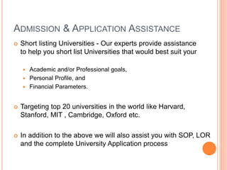 ADMISSION & APPLICATION ASSISTANCE
 Short listing Universities - Our experts provide assistance
to help you short list Universities that would best suit your
 Academic and/or Professional goals,
 Personal Profile, and
 Financial Parameters.
 Targeting top 20 universities in the world like Harvard,
Stanford, MIT , Cambridge, Oxford etc.
 In addition to the above we will also assist you with SOP, LOR
and the complete University Application process
 