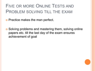 FIVE OR MORE ONLINE TESTS AND
PROBLEM SOLVING TILL THE EXAM
 Practice makes the man perfect.
 Solving problems and mastering them, solving online
papers etc. till the last day of the exam ensures
achievement of goal
 