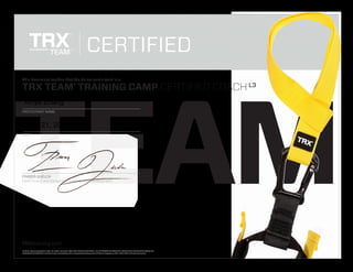 TEAM
TRXtraining.com
© 2012, Fitness Anywhere LLC. All rights reserved. TRX, TRX FORCE, TRX TEAM, RIP, SUSPENSION TRAINING, MAKE YOUR BODY YOUR MACHINE,
SUSPENSION TRAINER and the X logo are trademarks or registered trademarks of Fitness Anywhere LLC in the USA and internationally.
This document verifies that the below participant is a:
TRX TEAM®
TRAINING CAMP CERTIFIED COACH
CERTIFIED
DATE
FRASER QUELCH
Head Coach and Director of Training and Development
PARTICIPANT NAME
L3
TM
Xinye Zhang
June 21, 2015
 