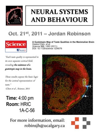 NEURAL SYSTEMS
AND BEHAVIOUR
For more information, email:
robinsjh@ucalgary.ca
Time: 4:00 pm
Room: HRIC
1A-C-56
“Each taste quality is represented in
its own separate cortical field,
revealing the existence of a
gustotopic map in the brain.
These results expose the basic logic
for the central representation of
taste.”
-Chen et al , Science, 2011
 