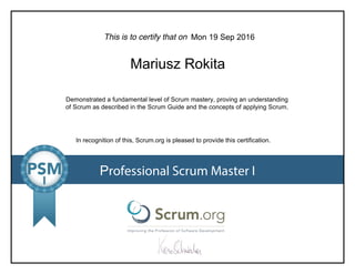 This is to certify that on
Demonstrated a fundamental level of Scrum mastery, proving an understanding
of Scrum as described in the Scrum Guide and the concepts of applying Scrum.
In recognition of this, Scrum.org is pleased to provide this certification.
Professional Scrum Master I
Mon 19 Sep 2016
Mariusz Rokita
 