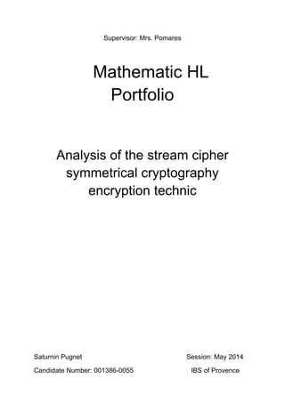 Supervisor: Mrs. Pomares
Mathematic HL
Portfolio
Analysis of the stream cipher
symmetrical cryptography
encryption technic
Saturnin Pugnet Session: May 2014
Candidate Number: 001386-0055 IBS of Provence
 