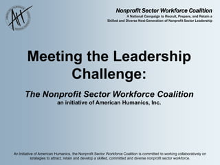 Nonprofit Sector Workforce Coalition
A National Campaign to Recruit, Prepare, and Retain a
Skilled and Diverse Next-Generation of Nonprofit Sector Leadership
An Initiative of American Humanics, the Nonprofit Sector Workforce Coalition is committed to working collaboratively on
strategies to attract, retain and develop a skilled, committed and diverse nonprofit sector workforce.
Meeting the Leadership
Challenge:
The Nonprofit Sector Workforce Coalition
an initiative of American Humanics, Inc.
 