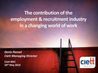 Denis Pennel – Ciett Managing Director © - 1
The contribution of the
employment & recruitment industry
in a changing world of work
Denis Pennel
Ciett Managing Director
Ciett WEC
26th May 2016
 