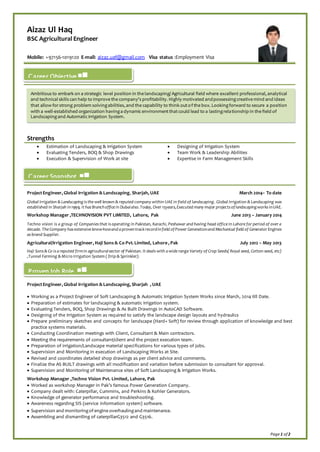 Page 1 of 2
Aizaz Ul Haq
BSC Agricultural Engineer
Mobile: +97156-1019120 E-mail: aizaz.uaf@gmail.com Visa status :Employment Visa
Strengths
 Estimation of Landscaping & Irrigation System  Designing of Irrigation System
 Evaluating Tenders, BOQ & Shop Drawings  Team Work & Leadership Abilities
 Execution & Supervision of Work at site  Expertise in Farm Management Skills
ProjectEngineer, Global Irrigation & Landscaping, Sharjah, UAE March 2014– To date
Global Irrigation & Landscaping is the well known & reputed company within UAE in field of landscaping. Global Irrigation & Landscaping was
established in Sharjah in1999, it has Branchoffice in Dubaialso.Today, Over 15years,Executed many major projects oflandscapingworks inUAE.
Workshop Manager ,TECHNOVISION PVT LIMITED, Lahore, Pak June 2013 – January 2014
Techno vision is a group of Companies that is operating in Pakistan, Karachi, Peshawar and having head office in Lahore for period of over a
decade. The Company has extensive know-howand a proventrackrecordinfield of Power Generationand Mechanical field of Generator Engines
as brand Supplier.
Agricultural/Irrigation Engineer, Haji Sons & Co Pvt. Limited, Lahore , Pak July 2012 – May 2013
Haji Sons & Co is a reputed firmin agriculturalsector of Pakistan. It deals with a wide range Variety of Crop Seeds( Royal seed, Cotton seed, etc)
,Tunnel Farming & Micro Irrigation System ( Drip & Sprinkler).
ProjectEngineer, Global Irrigation & Landscaping, Sharjah , UAE
 Working as a Project Engineer of Soft Landscaping & Automatic Irrigation System Works since March, 2014 till Date.
 Preparation of estimates for landscaping & automatic Irrigation system.
 Evaluating Tenders, BOQ, Shop Drawings & As Built Drawings in AutoCAD Software.
 Designing of the Irrigation System as required to satisfy the landscape design layouts and hydraulics
 Prepare preliminary sketches and concepts for landscape (Hard+ Soft) for review through application of knowledge and best
practice systems materials.
 Conducting Coordination meetings with Client, Consultant & Main contractors.
 Meeting the requirements of consultant/client and the project execution team.
 Preparation of irrigation/Landscape material specifications for various types of jobs.
 Supervision and Monitoring in execution of Landscaping Works at Site.
 Revised and coordinates detailed shop drawings as per client advice and comments.
 Finalize the AS BUILT drawings with all modification and variation before submission to consultant for approval.
 Supervision and Monitoring of Maintenance sites of Soft Landscaping & Irrigation Works.
Workshop Manager ,Techno Vision Pvt. Limited, Lahore, Pak
 Worked as workshop Manager in Pak’s famous Power Generation Company.
 Company dealt with: Caterpillar, Cummins, and Perkins & Kohler Generators.
 Knowledge of generator performance and troubleshooting.
 Awareness regarding SIS (service information system) software.
 Supervision and monitoringof engine overhaulingand maintenance.
 Assembling and dismantling of caterpillarG3512 and G3516.
Career Objective
Ambitious to embark on a strategic level position in the landscaping/Agricultural field where excellent professional, analytical
and technical skills can help to improve the company's profitability. Highly motivated andpossessingcreative mind and ideas
that allow forstrong problem solvingabilities, and the capability to think outof the box. Lookingforward to secure a position
with a well-established organization havinga dynamicenvironmentthatcould lead to a lastingrelationship in the field of
Landscapingand AutomaticIrrigation System.
Proven Job Role
Career Snapshot
 