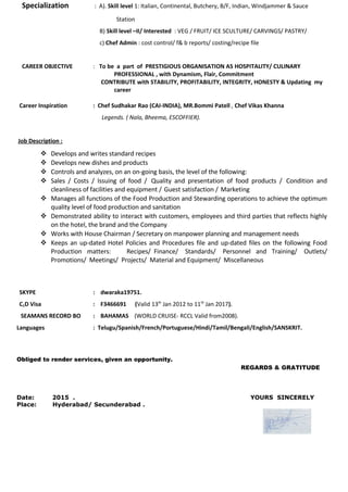 Specialization : A). Skill level 1: Italian, Continental, Butchery, B/F, Indian, Windjammer & Sauce
Station
B) Skill level –II/ Interested : VEG / FRUIT/ ICE SCULTURE/ CARVINGS/ PASTRY/
c) Chef Admin : cost control/ f& b reports/ costing/recipe file
CAREER OBJECTIVE : To be a part of PRESTIGIOUS ORGANISATION AS HOSPITALITY/ CULINARY
PROFESSIONAL , with Dynamism, Flair, Commitment
CONTRIBUTE with STABILITY, PROFITABILITY, INTEGRITY, HONESTY & Updating my
career
Career Inspiration : Chef Sudhakar Rao (CAI-INDIA), MR.Bommi Patell , Chef Vikas Khanna
Legends. ( Nala, Bheema, ESCOFFIER).
Job Description :
 Develops and writes standard recipes
 Develops new dishes and products
 Controls and analyzes, on an on-going basis, the level of the following:
 Sales / Costs / Issuing of food / Quality and presentation of food products / Condition and
cleanliness of facilities and equipment / Guest satisfaction / Marketing
 Manages all functions of the Food Production and Stewarding operations to achieve the optimum
quality level of food production and sanitation
 Demonstrated ability to interact with customers, employees and third parties that reflects highly
on the hotel, the brand and the Company
 Works with House Chairman / Secretary on manpower planning and management needs
 Keeps an up-dated Hotel Policies and Procedures file and up-dated files on the following Food
Production matters: Recipes/ Finance/ Standards/ Personnel and Training/ Outlets/
Promotions/ Meetings/ Projects/ Material and Equipment/ Miscellaneous
SKYPE : dwaraka19751.
C1D Visa : F3466691 (Valid 13th
Jan 2012 to 11th
Jan 2017).
SEAMANS RECORD BO : BAHAMAS (WORLD CRUISE- RCCL Valid from2008).
Languages : Telugu/Spanish/French/Portuguese/Hindi/Tamil/Bengali/English/SANSKRIT.
Obliged to render services, given an opportunity.
REGARDS & GRATITUDE
Date: 2015 . YOURS SINCERELY
Place: Hyderabad/ Secunderabad .
 
