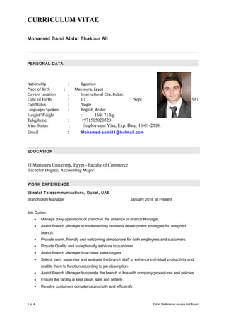 CURRICULUM VITAE
Mohamed Sami Abdul Shakour Ali
PERSONAL DATA
Nationality : Egyptian
Place of Birth : Mansoura, Egypt
Current Location : International City, Dubai.
Date of Birth : 01 Sept 1981
Civil Status : Single
Languages Spoken : English, Arabic
Height/Weight : 169; 71 kg.
Telephone : +971505020520
Visa Status : Employment Visa, Exp. Date: 16-01-2018.
Email : Mohamed-sami81@hotmail.com
EDUCATION
El Mansoura University, Egypt - Faculty of Commerce
Bachelor Degree, Accounting Major.
WORK EXPERIENCE
Etisalat Telecommunications, Dubai, UAE
Branch Duty Manager January 2016 till Present
Job Duties:
• Manage daily operations of branch in the absence of Branch Manager.
• Assist Branch Manager in implementing business development strategies for assigned
branch.
• Provide warm, friendly and welcoming atmosphere for both employees and customers.
• Provide Quality and exceptionally services to customer.
• Assist Branch Manager to achieve sales targets.
• Select, train, supervise and evaluate the branch staff to enhance individual productivity and
enable them to function according to job description.
• Assist Branch Manager to operate the branch in line with company procedures and policies.
• Ensure the facility is kept clean, safe and orderly.
• Resolve customers complaints promptly and efficiently.
1 of 4 Error: Reference source not found
 