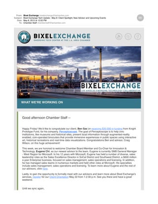 From: Bixel Exchange bixelexchange@lachamber.com
Subject: Bixel Exchange Tech Update - May 8: Client Spotlight, New Advisor and Upcoming Events
Date: May 8, 2015 at 12:02 PM
To: Chamber Staff chamberstaff@lachamber.com
WHAT WE'RE WORKING ON
Good afternoon Chamber Staff --
Happy Friday! We’d like to congratulate our client, Ben Sax on receiving $35,000 in funding from Knight
Prototype Fund, for his company, Perceptoscope. The goal of Perceptoscope is to help civic
institutions, like museums and historical sites, present local information through augmented-reality
enabled, coin-operated binoculars that provide immersive experiences in public spaces using interactive
art, historical recreations and real-time data visualizations. Congratulations Ben and advisor, Craig
Wilson, on this huge achievement!
This week, we are honored to welcome Chamber Board Member and Co-Chair for Innovation &
Technology, Eugene Chi, as our newest advisor to the team. Eugene is currently SMB General Manager
- West Region for Microsoft. In his 12 years with Microsoft, Eugene has held a number of diverse, sales
leadership roles as the Sales Excellence Director in SoCal District and Southwest District, a $600 million
a year Enterprise business, focused on sales management, sales operations and licensing. In addition,
he has managed sales teams in numerous markets and held other roles at Microsoft. His specialties
include sales management, sales operations and licensing. To learn more about Eugene and the rest of
our advisors, click here.
Lastly, to gain the opportunity to formally meet with our advisors and learn more about Bixel Exchange's
services, register for our Client Orientation May 22 from 1-2:30 p.m. See you there and have a great
weekend.
Until we sync again,
 