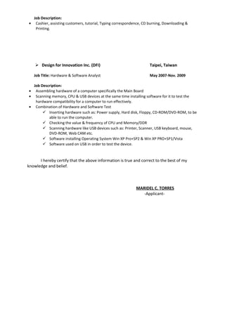Job Description:
• Cashier, assisting customers, tutorial, Typing correspondence, CD burning, Downloading &
Printing.
 Design for Innovation Inc. (DFI) Taipei, Taiwan
Job Title: Hardware & Software Analyst May 2007-Nov. 2009
Job Description:
• Assembling hardware of a computer specifically the Main Board
• Scanning memory, CPU & USB devices at the same time installing software for it to test the
hardware compatibility for a computer to run effectively.
• Combination of Hardware and Software Test
 Inserting hardware such as: Power supply, Hard disk, Floppy, CD-ROM/DVD-ROM, to be
able to run the computer.
 Checking the value & frequency of CPU and Memory/DDR
 Scanning hardware like USB devices such as: Printer, Scanner, USB keyboard, mouse,
DVD-ROM, Web CAM etc.
 Software installing Operating System Win XP Pro+SP2 & Win XP PRO+SP1/Vista
 Software used on USB in order to test the device.
I hereby certify that the above information is true and correct to the best of my
knowledge and belief.
MARIDEL C. TORRES
-Applicant-
 